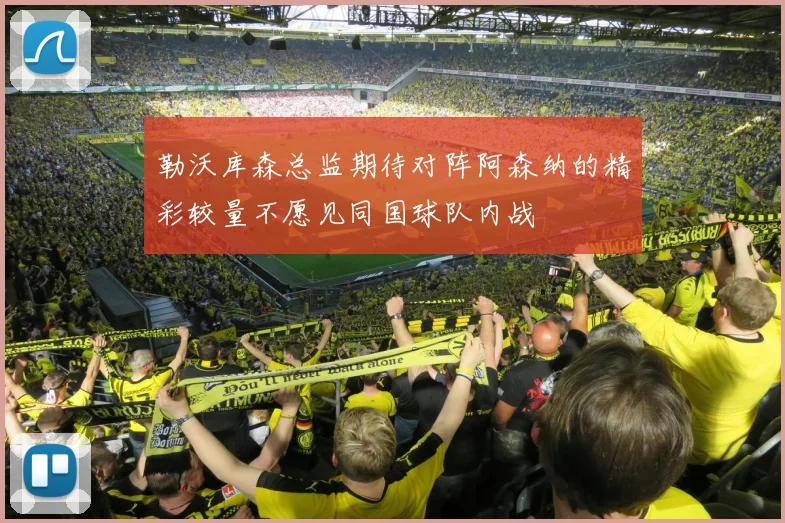 勒沃库森总监期待对阵阿森纳的精彩较量不愿见同国球队内战
