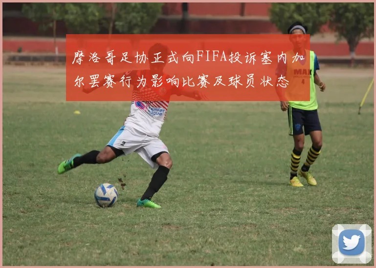 摩洛哥足协正式向FIFA投诉塞内加尔罢赛行为影响比赛及球员状态