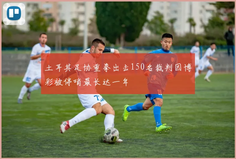 土耳其足协重拳出击150名裁判因博彩被停哨最长达一年