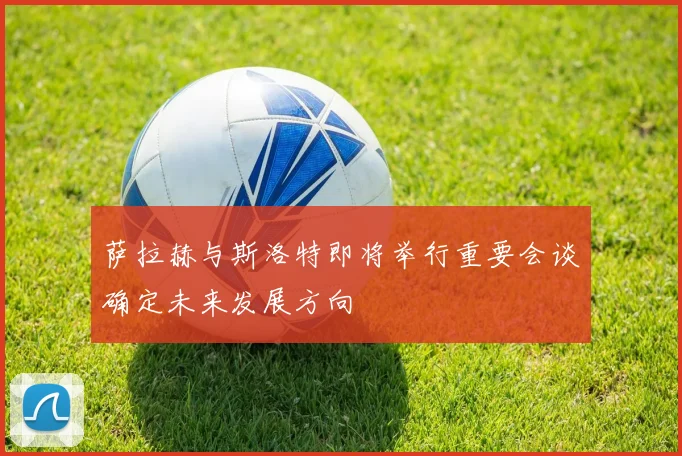 萨拉赫与斯洛特即将举行重要会谈确定未来发展方向