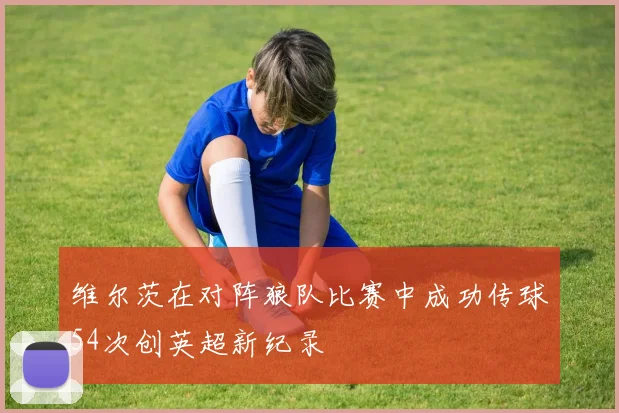 维尔茨在对阵狼队比赛中成功传球54次创英超新纪录