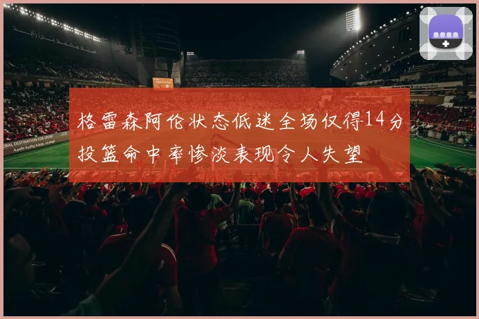 格雷森阿伦状态低迷全场仅得14分投篮命中率惨淡表现令人失望