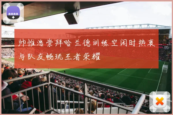 帅惟浩崇拜哈兰德训练空闲时热衷与队友畅玩王者荣耀
