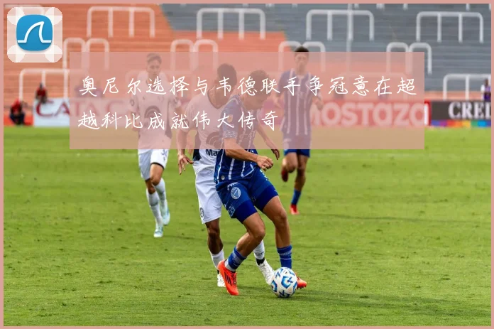奥尼尔选择与韦德联手争冠意在超越科比成就伟大传奇