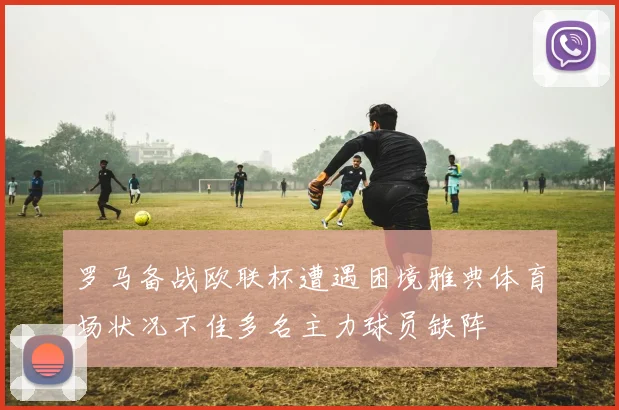 罗马备战欧联杯遭遇困境雅典体育场状况不佳多名主力球员缺阵