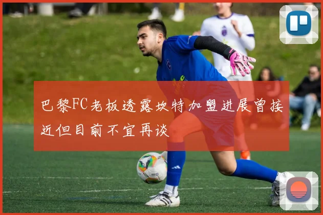 巴黎FC老板透露坎特加盟进展曾接近但目前不宜再谈