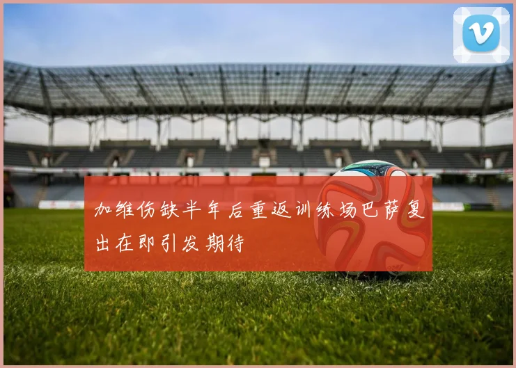 加维伤缺半年后重返训练场巴萨复出在即引发期待