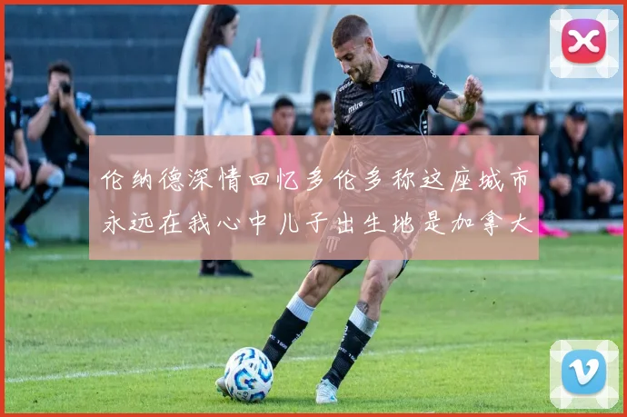 伦纳德深情回忆多伦多称这座城市永远在我心中儿子出生地是加拿大
