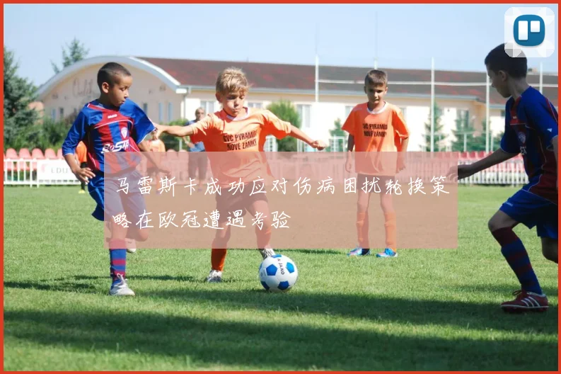 马雷斯卡成功应对伤病困扰轮换策略在欧冠遭遇考验